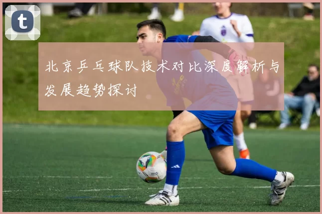 北京乒乓球队技术对比深度解析与发展趋势探讨