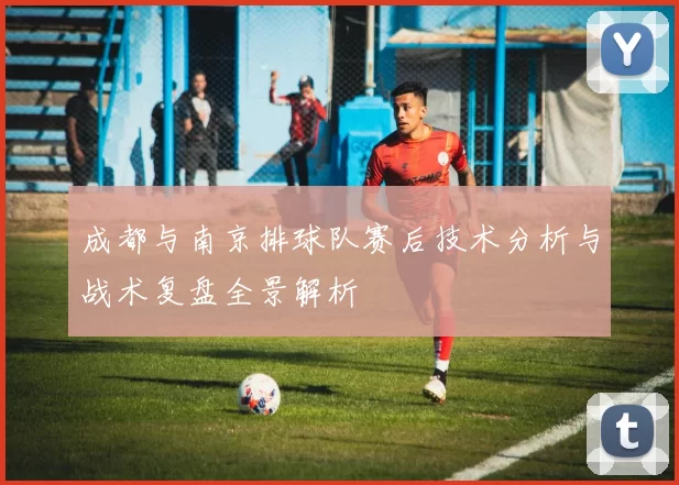 成都与南京排球队赛后技术分析与战术复盘全景解析