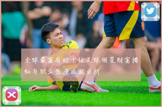 全球最富有的十位足球明星财富揭秘与职业生涯成就分析