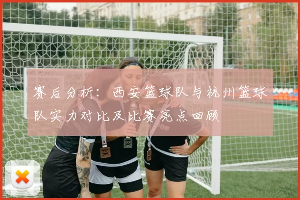赛后分析：西安篮球队与杭州篮球队实力对比及比赛亮点回顾