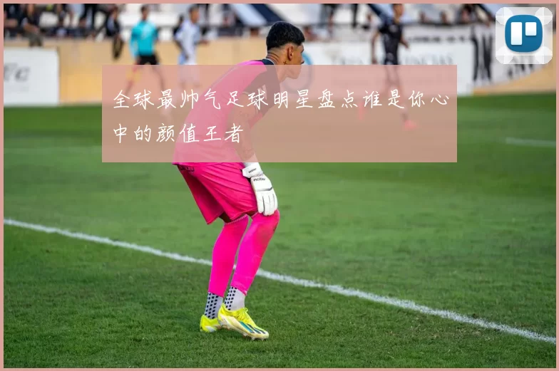 全球最帅气足球明星盘点谁是你心中的颜值王者