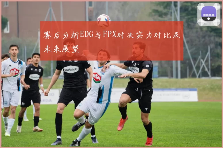 赛后分析EDG与FPX对决实力对比及未来展望