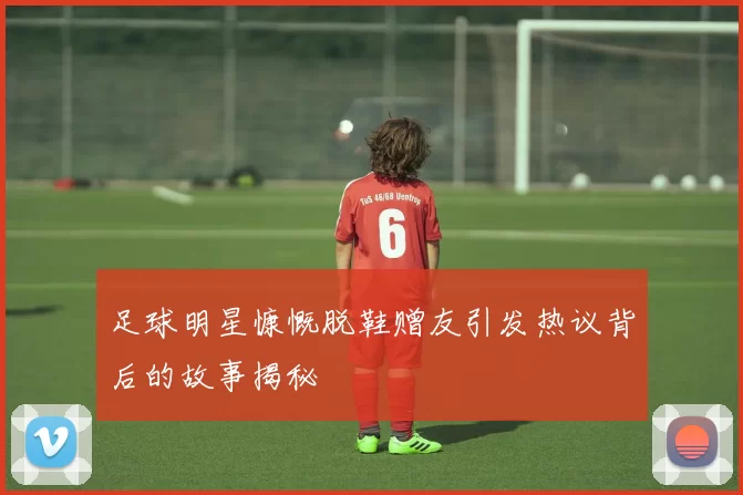 足球明星慷慨脱鞋赠友引发热议背后的故事揭秘