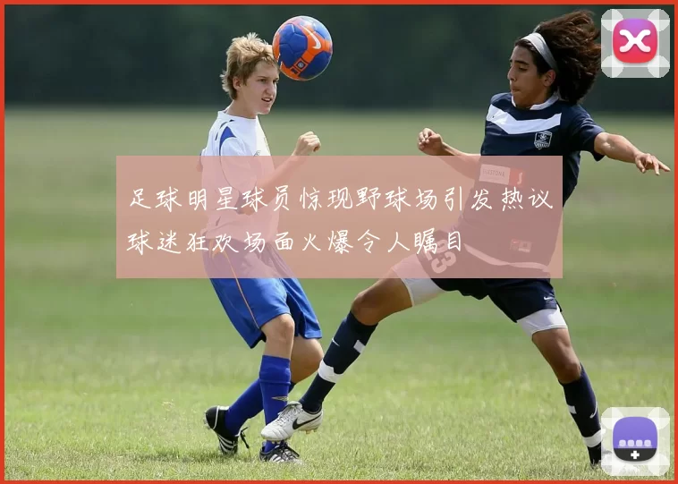 足球明星球员惊现野球场引发热议球迷狂欢场面火爆令人瞩目