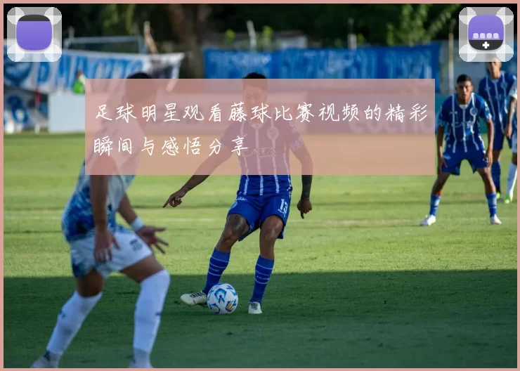 足球明星观看藤球比赛视频的精彩瞬间与感悟分享