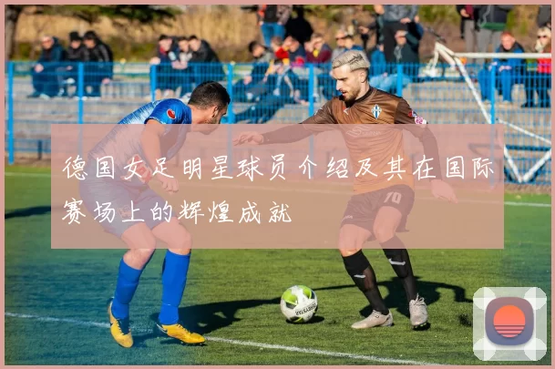 德国女足明星球员介绍及其在国际赛场上的辉煌成就