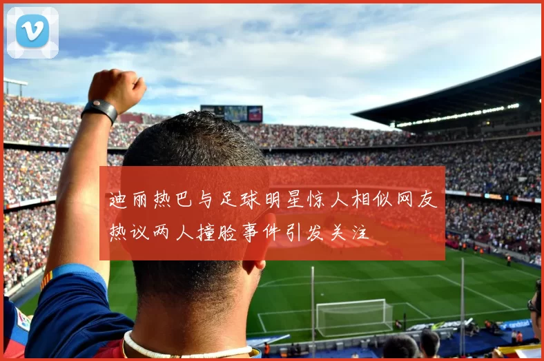 迪丽热巴与足球明星惊人相似网友热议两人撞脸事件引发关注