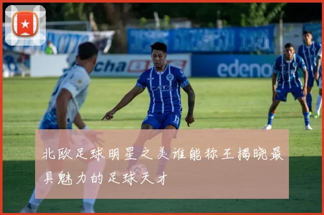 北欧足球明星之美谁能称王揭晓最具魅力的足球天才