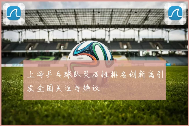 上海乒乓球队灵活性排名创新高引发全国关注与热议