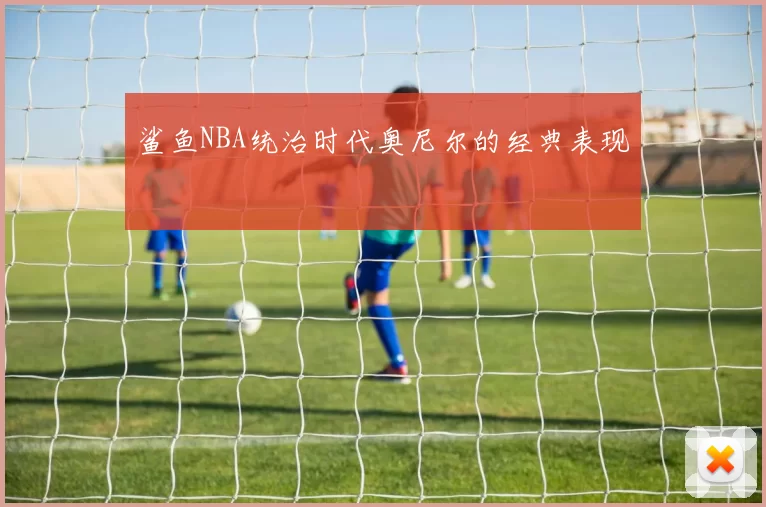 鲨鱼NBA统治时代奥尼尔的经典表现