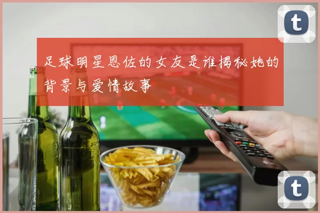 足球明星恩佐的女友是谁揭秘她的背景与爱情故事