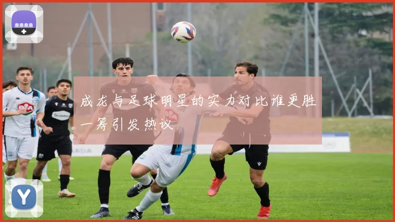 成龙与足球明星的实力对比谁更胜一筹引发热议