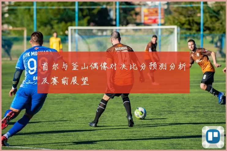 首尔与釜山偶像对决比分预测分析及赛前展望