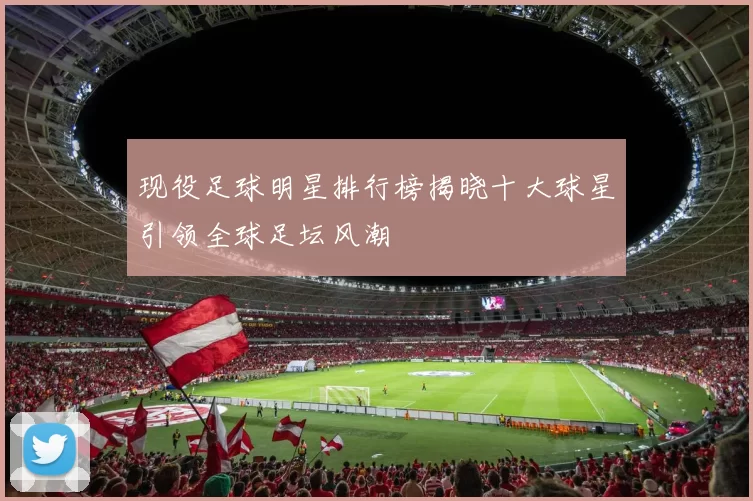 现役足球明星排行榜揭晓十大球星引领全球足坛风潮