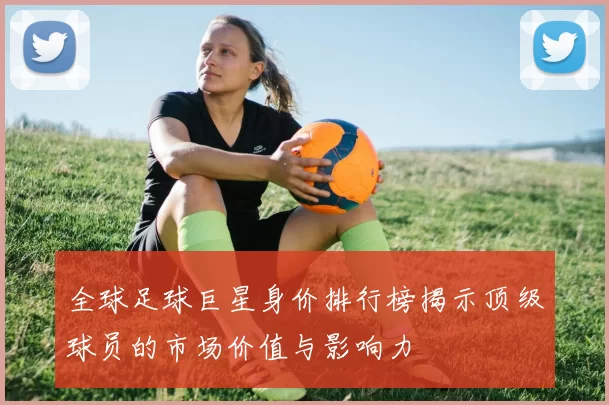 全球足球巨星身价排行榜揭示顶级球员的市场价值与影响力