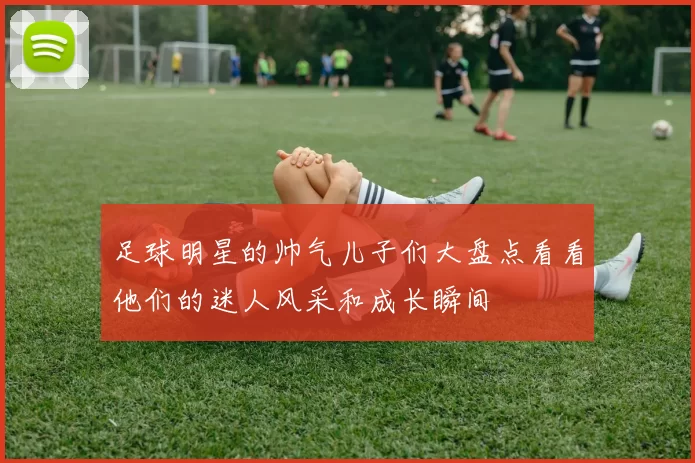 足球明星的帅气儿子们大盘点看看他们的迷人风采和成长瞬间
