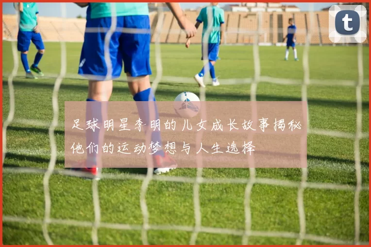 足球明星李明的儿女成长故事揭秘他们的运动梦想与人生选择