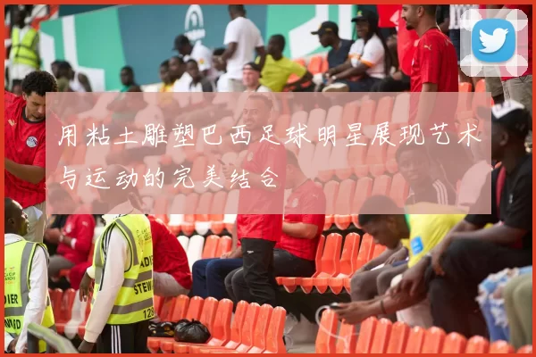 用粘土雕塑巴西足球明星展现艺术与运动的完美结合