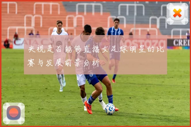 央视是否能够直播女足球明星的比赛与发展前景分析