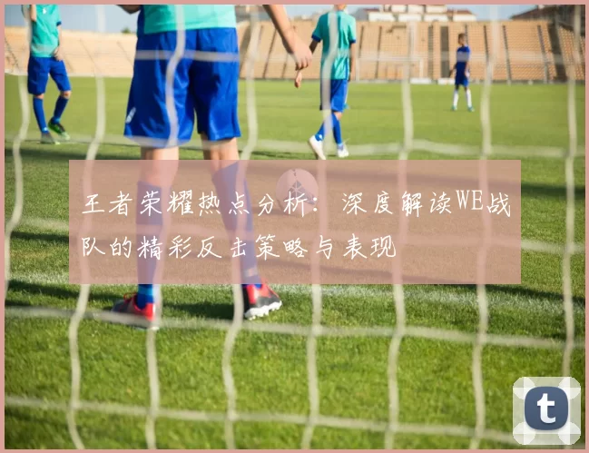 王者荣耀热点分析：深度解读WE战队的精彩反击策略与表现