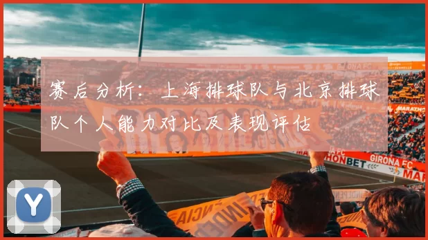 赛后分析：上海排球队与北京排球队个人能力对比及表现评估