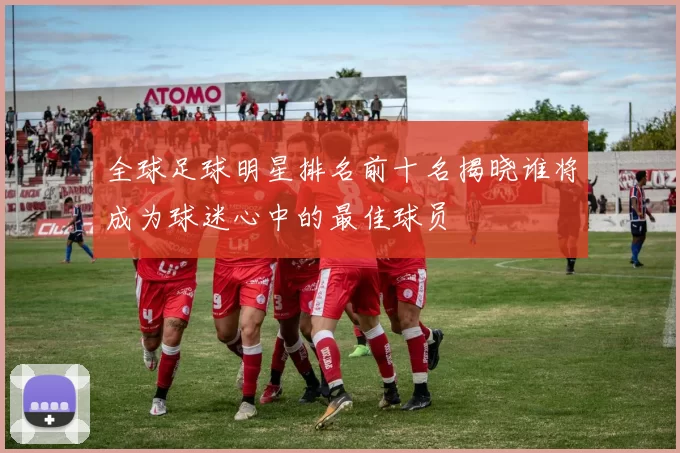 全球足球明星排名前十名揭晓谁将成为球迷心中的最佳球员