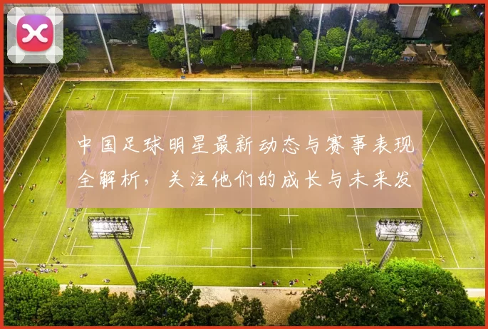 中国足球明星最新动态与赛事表现全解析，关注他们的成长与未来发展