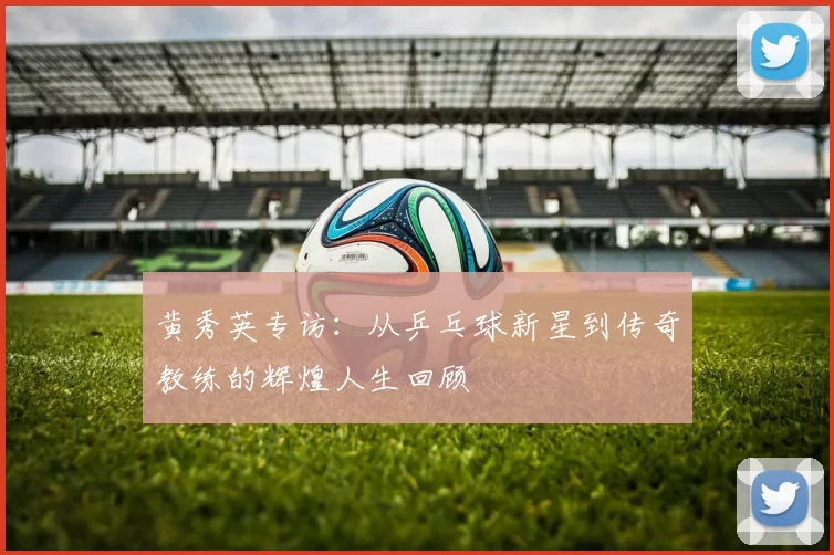黄秀英专访：从乒乓球新星到传奇教练的辉煌人生回顾