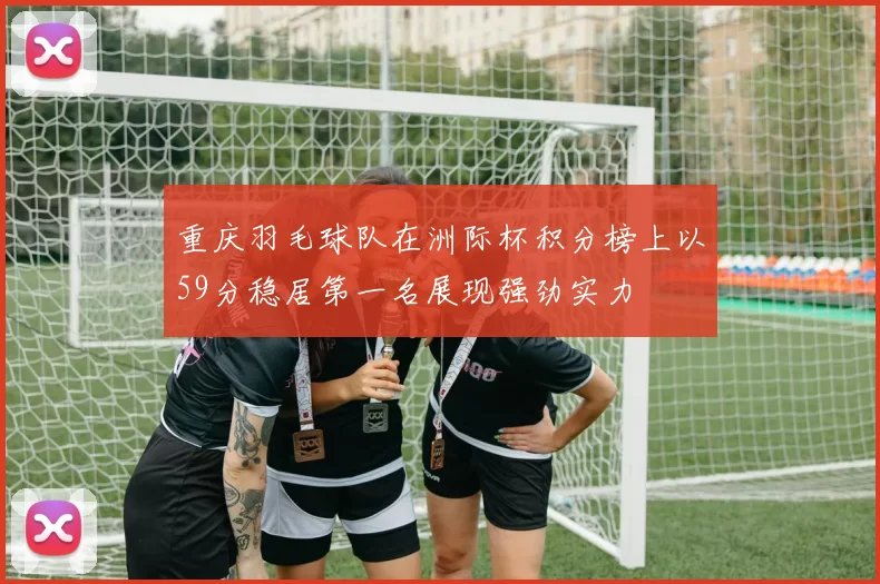 重庆羽毛球队在洲际杯积分榜上以59分稳居第一名展现强劲实力