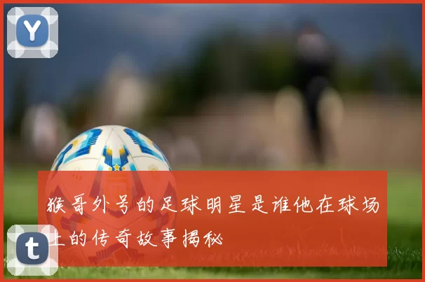 猴哥外号的足球明星是谁他在球场上的传奇故事揭秘