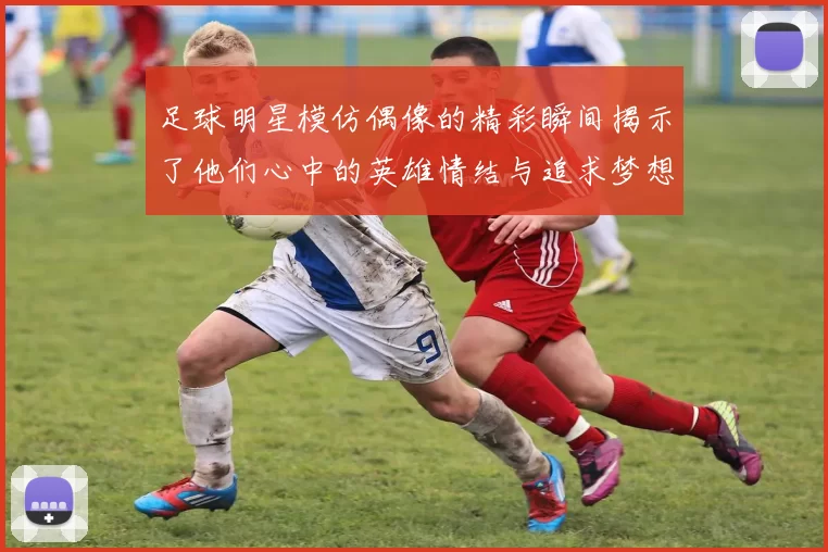 足球明星模仿偶像的精彩瞬间揭示了他们心中的英雄情结与追求梦想的动力