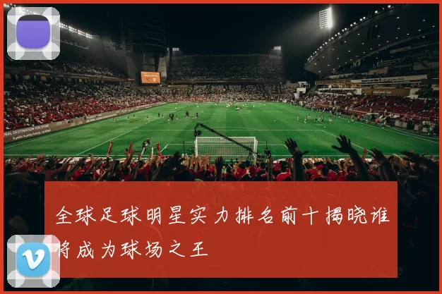 全球足球明星实力排名前十揭晓谁将成为球场之王