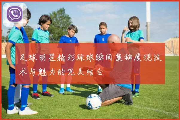 足球明星精彩踩球瞬间集锦展现技术与魅力的完美结合