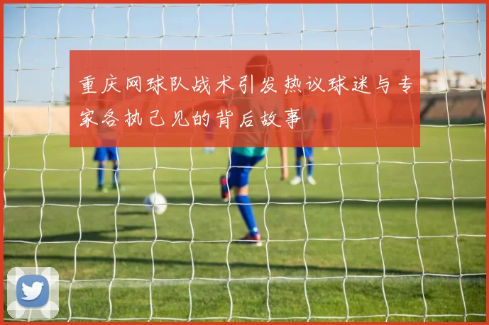 重庆网球队战术引发热议球迷与专家各执己见的背后故事