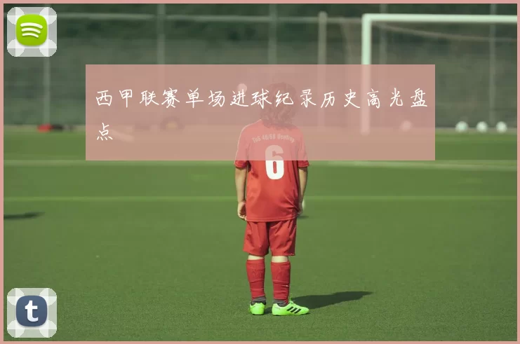 西甲联赛单场进球纪录历史高光盘点