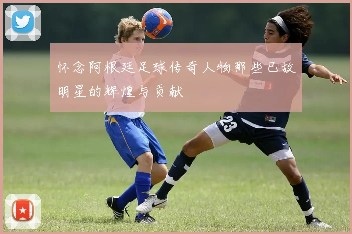 怀念阿根廷足球传奇人物那些已故明星的辉煌与贡献
