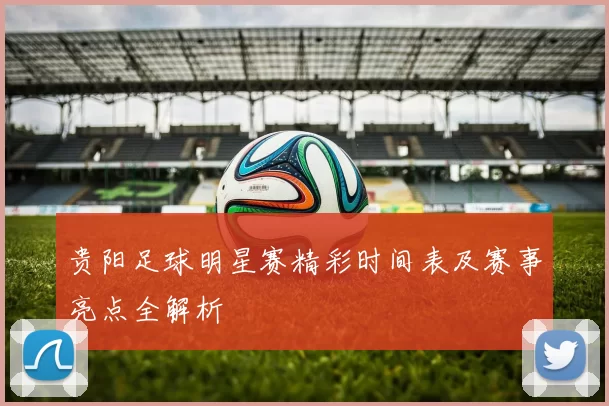 贵阳足球明星赛精彩时间表及赛事亮点全解析