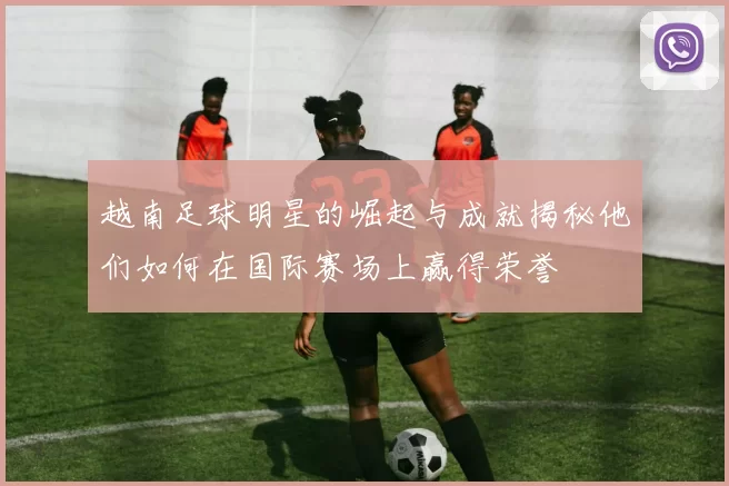 越南足球明星的崛起与成就揭秘他们如何在国际赛场上赢得荣誉