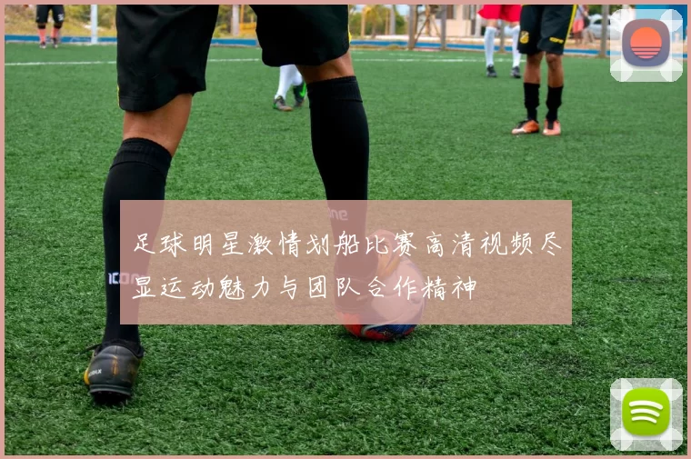 足球明星激情划船比赛高清视频尽显运动魅力与团队合作精神