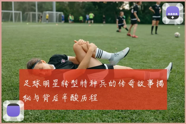 足球明星转型特种兵的传奇故事揭秘与背后辛酸历程