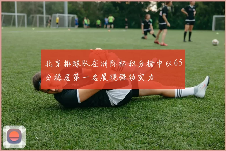 北京排球队在洲际杯积分榜中以65分稳居第一名展现强劲实力