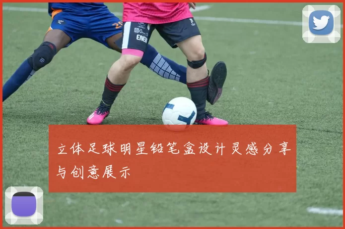 立体足球明星铅笔盒设计灵感分享与创意展示
