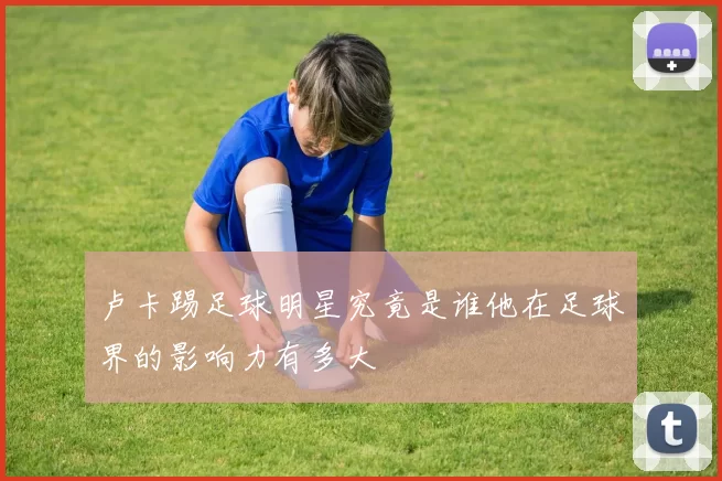 卢卡踢足球明星究竟是谁他在足球界的影响力有多大
