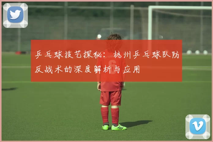 乒乓球技艺探秘：杭州乒乓球队防反战术的深度解析与应用