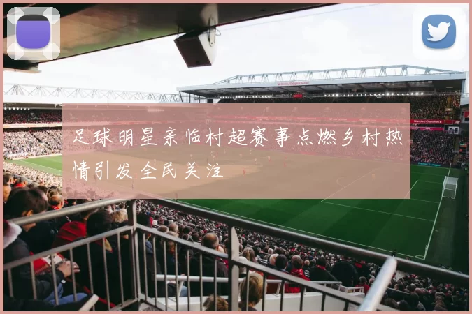 足球明星亲临村超赛事点燃乡村热情引发全民关注