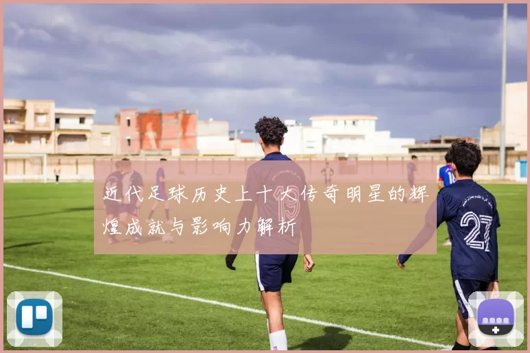 近代足球历史上十大传奇明星的辉煌成就与影响力解析