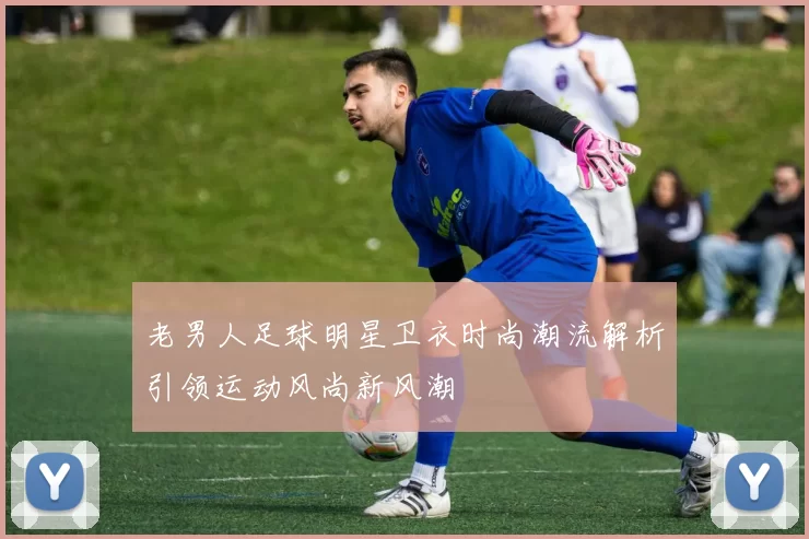老男人足球明星卫衣时尚潮流解析引领运动风尚新风潮