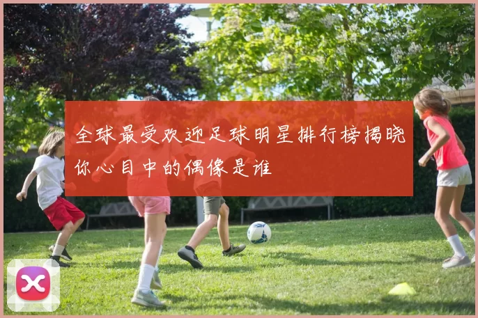 全球最受欢迎足球明星排行榜揭晓你心目中的偶像是谁