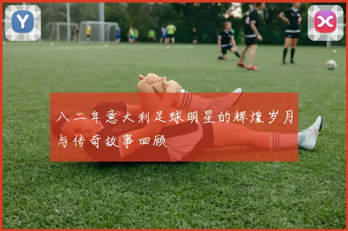 八二年意大利足球明星的辉煌岁月与传奇故事回顾