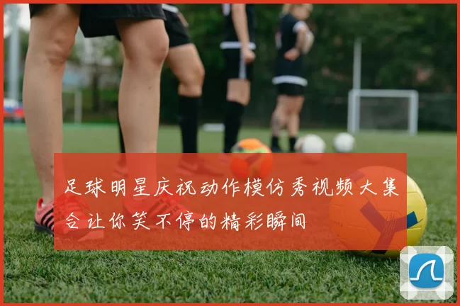 足球明星庆祝动作模仿秀视频大集合让你笑不停的精彩瞬间